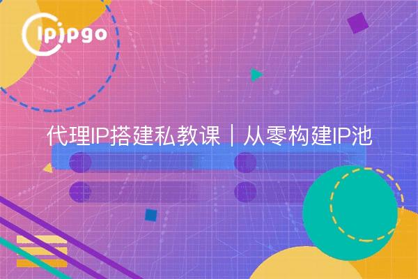 代理IP搭建私教课｜从零构建IP池